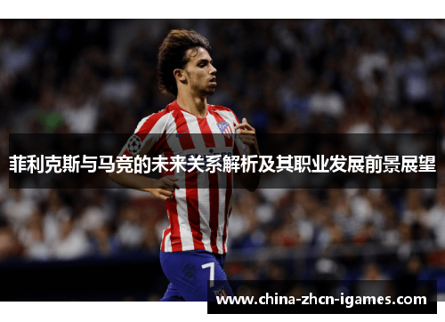 菲利克斯与马竞的未来关系解析及其职业发展前景展望