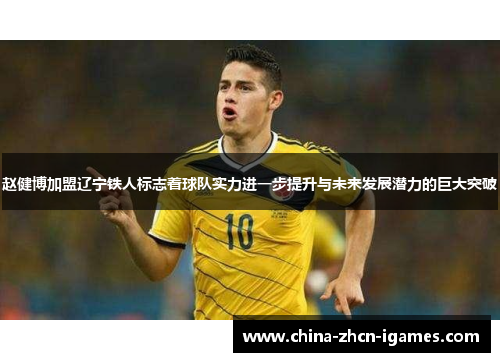 赵健博加盟辽宁铁人标志着球队实力进一步提升与未来发展潜力的巨大突破 赵健博加盟辽宁铁人标志着球队实力进一步提升与未来发展潜力的巨大突破