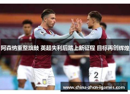 阿森纳重整旗鼓 英超失利后踏上新征程 目标再创辉煌 阿森纳重整旗鼓 英超失利后踏上新征程 目标再创辉煌