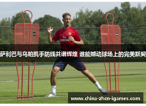 萨利巴与乌帕携手防线共谱辉煌 谁能撼动球场上的完美默契