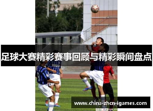 足球大赛精彩赛事回顾与精彩瞬间盘点 足球大赛精彩赛事回顾与精彩瞬间盘点