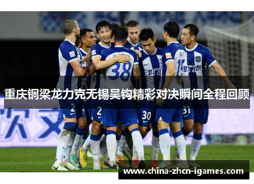 重庆铜梁龙力克无锡吴钩精彩对决瞬间全程回顾 重庆铜梁龙力克无锡吴钩精彩对决瞬间全程回顾