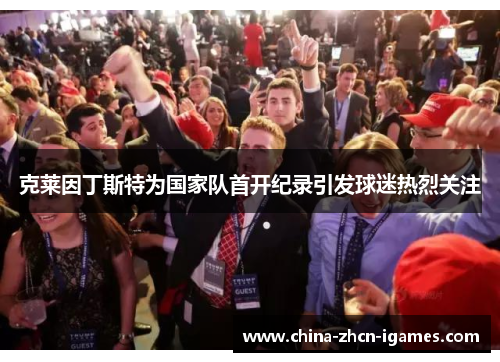 克莱因丁斯特为国家队首开纪录引发球迷热烈关注