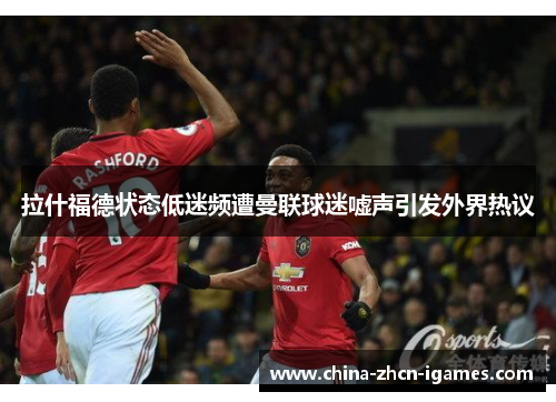 拉什福德状态低迷频遭曼联球迷嘘声引发外界热议