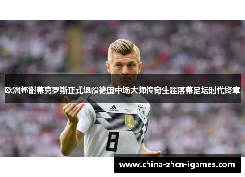 欧洲杯谢幕克罗斯正式退役德国中场大师传奇生涯落幕足坛时代终章 欧洲杯谢幕克罗斯正式退役德国中场大师传奇生涯落幕足坛时代终章