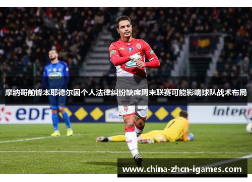 摩纳哥前锋本耶德尔因个人法律纠纷缺席周末联赛可能影响球队战术布局 摩纳哥前锋本耶德尔因个人法律纠纷缺席周末联赛可能影响球队战术布局
