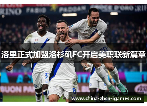 洛里正式加盟洛杉矶FC开启美职联新篇章 洛里正式加盟洛杉矶FC开启美职联新篇章